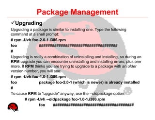 Package Management
  Upgrading
Upgrading a package is similar to installing one. Type the following
command at a shell prompt:
# rpm -Uvh foo-2.0-1.i386.rpm
foo             ####################################
#
Upgrading is really a combination of uninstalling and installing, so during an
RPM upgrade you can encounter uninstalling and installing errors, plus one
more. If RPM thinks you are trying to upgrade to a package with an older
version number, you will see:
# rpm -Uvh foo-1.0-1.i386.rpm
foo             package foo-2.0-1 (which is newer) is already installed
#
To cause RPM to "upgrade" anyway, use the --oldpackage option:
         # rpm -Uvh --oldpackage foo-1.0-1.i386.rpm
                foo     #####################################
 