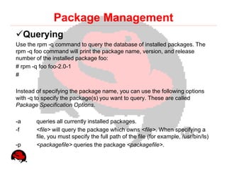 Package Management
     Querying
Use the rpm -q command to query the database of installed packages. The
rpm -q foo command will print the package name, version, and release
number of the installed package foo:
# rpm -q foo foo-2.0-1
#

Instead of specifying the package name, you can use the following options
with -q to specify the package(s) you want to query. These are called
Package Specification Options.

-a     queries all currently installed packages.
-f     <file> will query the package which owns <file>. When specifying a
       file, you must specify the full path of the file (for example, /usr/bin/ls)
-p     <packagefile> queries the package <packagefile>.
 