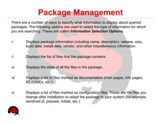 Package Management
There are a number of ways to specify what information to display about queried
packages. The following options are used to select the type of information for which
you are searching. These are called Information Selection Options.

-i       Displays package information including name, description, release, size,
         build date, install date, vendor, and other miscellaneous information.

-l       Displays the list of files that the package contains.

-s       Displays the state of all the files in the package.

-d       Displays a list of files marked as documentation (man pages, info pages,
         READMEs, etc.).

-c       Displays a list of files marked as configuration files. These are the files you
         change after installation to adapt the package to your system (for example,
         sendmail.cf, passwd, inittab, etc.).
 