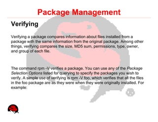 Package Management
Verifying
Verifying a package compares information about files installed from a
package with the same information from the original package. Among other
things, verifying compares the size, MD5 sum, permissions, type, owner,
and group of each file.



The command rpm -V verifies a package. You can use any of the Package
Selection Options listed for querying to specify the packages you wish to
verify. A simple use of verifying is rpm -V foo, which verifies that all the files
in the foo package are as they were when they were originally installed. For
example:
 