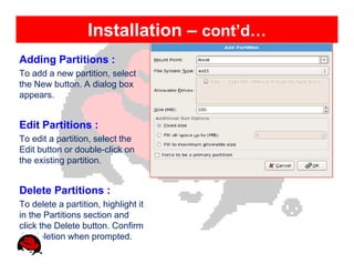 Installation – cont’d…
Adding Partitions :
To add a new partition, select
the New button. A dialog box
appears.


Edit Partitions :
To edit a partition, select the
Edit button or double-click on
the existing partition.


Delete Partitions :
To delete a partition, highlight it
in the Partitions section and
click the Delete button. Confirm
the deletion when prompted.
 