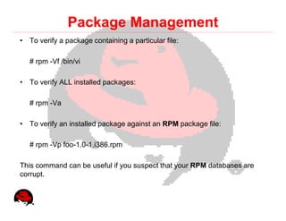 Package Management
• To verify a package containing a particular file:

   # rpm -Vf /bin/vi

• To verify ALL installed packages:

   # rpm -Va

• To verify an installed package against an RPM package file:

   # rpm -Vp foo-1.0-1.i386.rpm

This command can be useful if you suspect that your RPM databases are
corrupt.
 