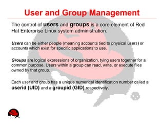 User and Group Management
The control of users and groups is a core element of Red
Hat Enterprise Linux system administration.

Users can be either people (meaning accounts tied to physical users) or
accounts which exist for specific applications to use.

Groups are logical expressions of organization, tying users together for a
common purpose. Users within a group can read, write, or execute files
owned by that group.

Each user and group has a unique numerical identification number called a
userid (UID) and a groupid (GID) respectively.
 