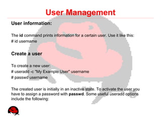 User Management
User information:

The id command prints information for a certain user. Use it like this:
# id username


Create a user

To create a new user:
# useradd -c "My Example User" username
# passwd username

The created user is initially in an inactive state. To activate the user you
have to assign a password with passwd. Some useful useradd options
include the following:
 