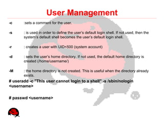 User Management
-c     :sets a comment for the user.

-s     : is used in order to define the user’s default login shell. If not used, then the
       system’s default shell becomes the user’s default login shell.

-r     : creates a user with UID<500 (system account)

-d     : sets the user’s home directory. If not used, the default home directory is
       created (/home/username/)

-M     : the home directory is not created. This is useful when the directory already
       exists.
# useradd -c "This user cannot login to a shell" -s /sbin/nologin
<username>

# passwd <username>
 