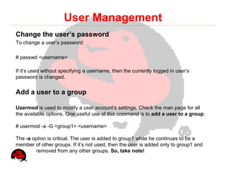 User Management
Change the user’s password
To change a user’s password:

# passwd <username>

If it’s used without specifying a username, then the currently logged in user’s
password is changed.


Add a user to a group

Usermod is used to modify a user account’s settings. Check the man page for all
the available options. One useful use of this command is to add a user to a group:

# usermod -a -G <group1> <username>

The -a option is critical. The user is added to group1 while he continues to be a
member of other groups. If it’s not used, then the user is added only to group1 and
         removed from any other groups. So, take note!
 