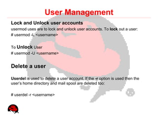 User Management
Lock and Unlock user accounts
usermod uses are to lock and unlock user accounts. To lock out a user:
# usermod -L <username>


To Unlock User
# usermod -U <username>


Delete a user

Userdel is used to delete a user account. If the -r option is used then the
user’s home directory and mail spool are deleted too:

# userdel -r <username>
 