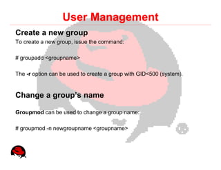 User Management
Create a new group
To create a new group, issue the command:

# groupadd <groupname>

The -r option can be used to create a group with GID<500 (system).


Change a group’s name

Groupmod can be used to change a group name:

# groupmod -n newgroupname <groupname>
 