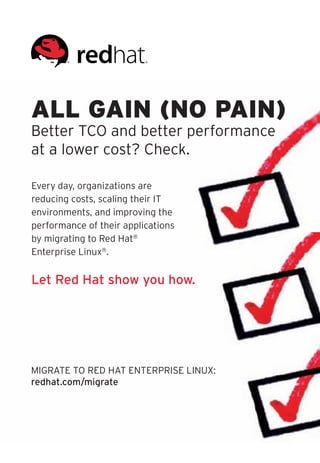 ALL GAIN (NO PAIN)
Better TCO and better performance
at a lower cost? Check.

Every day, organizations are
reducing costs, scaling their IT
environments, and improving the
performance of their applications
by migrating to Red Hat®
Enterprise Linux®.


Let Red Hat show you how.




MIGRATE TO RED HAT ENTERPRISE LINUX:
redhat.com/migrate
 