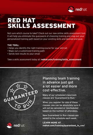 RED HAT
SKILLS ASSESSMENT
Not sure which course to take? Check out our new online skills assessment tool.
It will help you eliminate the guesswork of choosing training and map out your
personalized training path based on your existing skills and desired end goal.

THE TOOL:
• Helps you identify the right training course for your skill set
• Maps out a customized training path
• Sends test results to your email

Take a skills assessment today at: redhat.com/training/skills_assessment




                                      Planning team training
                                      in advance just got
                                      a lot easier and more
                                      cost-effective.
                                      Many of our scheduled classroom
                                      classes are ‘Guaranteed to Run.’

                                      When you register for one of these
                                      classes, you can be absolutely sure it
                                      will not be canceled or rescheduled
                                      based on the number of attendees.

                                      New Guaranteed to Run classes are
                                      added to the schedule each week.

                                      Learn more at
                                      redhat.com/training/guaranteed_to_run/
 