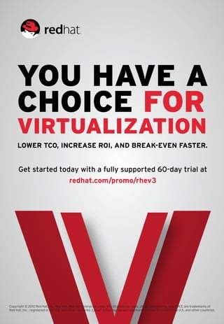 You have a
     choice for
     virtualization
     Lower TCO, increase ROI, and break-even faster.


      Get started today with a fully supported 60-day trial at
                     redhat.com/promo/rhev3




Copyright © 2012 Red Hat, Inc. Red Hat, Red Hat Enterprise Linux, the Shadowman logo, JBoss, MetaMatrix, and RHCE are trademarks of
Red Hat, Inc., registered in the U.S. and other countries. Linux® is the registered trademark of Linus Torvalds in the U.S. and other countries.
 