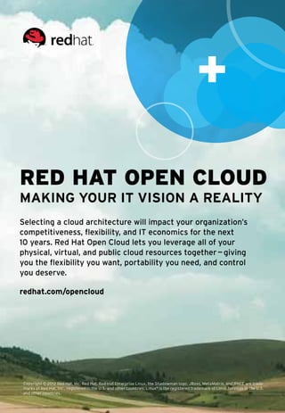 Red Hat Open Cloud
Making your IT vision a reality
Selecting a cloud architecture will impact your organization’s
competitiveness, flexibility, and IT economics for the next
10 years. Red Hat Open Cloud lets you leverage all of your
physical, virtual, and public cloud resources together — giving
you the flexibility you want, portability you need, and control
you deserve.

redhat.com/opencloud




Copyright © 2012 Red Hat, Inc. Red Hat, Red Hat Enterprise Linux, the Shadowman logo, JBoss, MetaMatrix, and RHCE are trade-
marks of Red Hat, Inc., registered in the U.S. and other countries. Linux® is the registered trademark of Linus Torvalds in the U.S. 	
and other countries.
 
