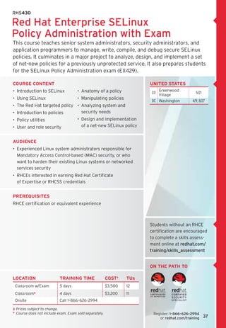 RHS430

Red Hat Enterprise SELinux
Policy Administration with Exam
This course teaches senior system administrators, security administrators, and
application programmers to manage, write, compile, and debug secure SELinux
policies. It culminates in a major project to analyze, design, and implement a set 	
of net-new policies for a previously unprotected service. It also prepares students
for the SELinux Policy Administration exam (EX429).

course content                                                           United States
•  Introduction to SELinux             •  Anatomy of a policy                Greenwood
                                                                         CO                     5/21
                                                                             Village
•  Using SELinux                       •  Manipulating policies
                                                                          DC Washington       4/9, 8/27
•  The Red Hat targeted policy •  Analyzing system and 	
•  Introduction to policies       security needs
•  Policy utilities                    •  Design and implementation
•  User and role security                 of a net-new SELinux policy


Audience
•  Experienced Linux system administrators responsible for
   Mandatory Access Control-based (MAC) security, or who
   want to harden their existing Linux systems or networked
   services security
•  RHCEs interested in earning Red Hat Certificate 	
   of Expertise or RHCSS credentials


Prerequisites
RHCE certification or equivalent experience



                                                                         Students without an RHCE
                                                                         certification are encouraged
                                                                         to complete a skills assess-
                                                                         ment online at redhat.com/
                                                                         training/skills_assessment


                                                                         on the path to

LOCATION                    TRAINING TIME                 COST‡    TUs
 Classroom w/Exam           5 days                        $3,500   12
 Classroom*                 4 days                        $3,200   11
 Onsite                     Call 1–866–626–2994

‡	 rices subject to change.	
   P
*	  ourse does not include exam. Exam sold separately.
   C                                                                      Register: 1–866–626–2994	
                                                                             or redhat.com/training    37
 