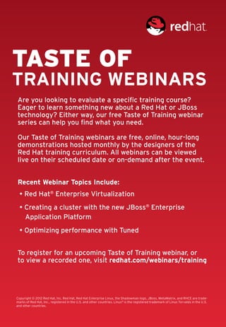 Taste of
training webinars
Are you looking to evaluate a specific training course?
Eager to learn something new about a Red Hat or JBoss
technology? Either way, our free Taste of Training webinar
series can help you find what you need.

Our Taste of Training webinars are free, online, hour-long
demonstrations hosted monthly by the designers of the
Red Hat training curriculum. All webinars can be viewed
live on their scheduled date or on-demand after the event.


Recent Webinar Topics Include:
  • Red Hat® Enterprise Virtualization
  • Creating a cluster with the new JBoss® Enterprise
    Application Platform
  • Optimizing performance with Tuned


To register for an upcoming Taste of Training webinar, or
to view a recorded one, visit redhat.com/webinars/training




Copyright © 2012 Red Hat, Inc. Red Hat, Red Hat Enterprise Linux, the Shadowman logo, JBoss, MetaMatrix, and RHCE are trade-
marks of Red Hat, Inc., registered in the U.S. and other countries. Linux® is the registered trademark of Linus Torvalds in the U.S. 	
and other countries.
 