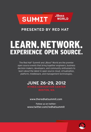 Learn. Network.
Experience Open Source.
    The Red Hat® Summit and JBoss® World are the premier 	
  open source events that bring together engineers, business 	
  decision makers, developers, and community enthusiasts to 	
   learn about the latest in open source cloud, virtualization, 	
     platform, middleware, and management technologies.



            JUNE 26–29, 2012
            HYNES CONVENTION CENTER
                   BOSTON, MA


              www.theredhatsummit.com
                     Follow us on twitter:
            www.twitter.com/redhatsummit
 