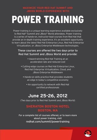 Maximize your Red Hat Summit and
            JBoss World experience with



POWER TRAINING
  Power training is a unique learning experience available exclusively
   to Red Hat® Summit and JBoss® World attendees. Power training
   is a series of hands-on, instructor-lead courses from Red Hat that
 provide an in-depth training experience. It’s an excellent opportunity
to learn about the latest Red Hat Enterprise Linux, Red Hat Enterprise
      Virtualization, or JBoss Enterprise Middleware technologies.

     These courses are offered the two days prior to
     Red Hat Summit and JBoss World and provide:
               • Award-winning Red Hat Training at an 	
                  accelerated rate and reduced cost

        • Cutting-edge courses on Red Hat Enterprise Linux, 	
            Red Hat Enterprise Virtualization, Cloud, and 	
                    JBoss Enterprise Middleware

          • Hands-on skills practice that provides students 	
              an edge in today’s competitive economy

              • An opportunity to network with Red Hat 	
                       certified professionals


               June 25-26, 2012
        (Two days prior to Red Hat Summit and JBoss World)

              Sheraton Boston Hotel
                   Boston, MA
      For a complete list of courses offered, or to learn more
                   about power training, visit
              redhat.com/summit/powertraining
 