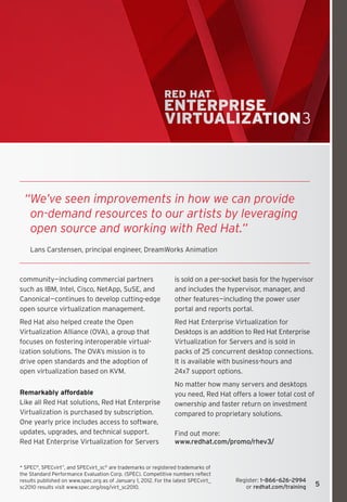 “ e’ve seen improvements in how we can provide 
   W
   on-demand resources to our artists by leveraging 
   open source and working with Red Hat.”
    Lans Carstensen, principal engineer, DreamWorks Animation



community—including commercial partners                          is sold on a per-socket basis for the hypervisor
such as IBM, Intel, Cisco, NetApp, SuSE, and                     and includes the hypervisor, manager, and
Canonical—continues to develop cutting-edge                      other features—including the power user
open source virtualization management.                           portal and reports portal.
Red Hat also helped create the Open                              Red Hat Enterprise Virtualization for
Virtualization Alliance (OVA), a group that                      Desktops is an addition to Red Hat Enterprise
focuses on fostering interoperable virtual-                      Virtualization for Servers and is sold in
ization solutions. The OVA’s mission is to                       packs of 25 concurrent desktop connections.
drive open standards and the adoption of                         It is available with business-hours and
open virtualization based on KVM.                                24x7 support options.
                                                                 No matter how many servers and desktops
Remarkably affordable                                            you need, Red Hat offers a lower total cost of
Like all Red Hat solutions, Red Hat Enterprise                   ownership and faster return on investment
Virtualization is purchased by subscription.                     compared to proprietary solutions.
One yearly price includes access to software,
updates, upgrades, and technical support.                        Find out more:
Red Hat Enterprise Virtualization for Servers                    www.redhat.com/promo/rhev3/


* SPEC®, SPECvirt™, and SPECvirt_sc® are trademarks or registered trademarks of
the Standard Performance Evaluation Corp. (SPEC). Competitive numbers reflect
results published on www.spec.org as of January 1, 2012. For the latest SPECvirt_     Register: 1–866–626–2994
sc2010 results visit www.spec.org/osg/virt_sc2010.                                       or redhat.com/training     5
 
