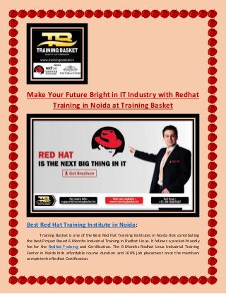 Make Your Future Bright in IT Industry with Redhat
Training in Noida at Training Basket
Best Red Hat Training Institute in Noida:
Training Basket is one of the Best Red Hat Training Institutes in Noida that contributing
the best Project Based 6 Months Industrial Training in Redhat Linux. It follows a pocket-friendly
fee for the Redhat Training and Certification. The 6 Months Redhat Linux Industrial Training
Center in Noida bids affordable course duration and 100% job placement once the members
complete the Redhat Certification.
 