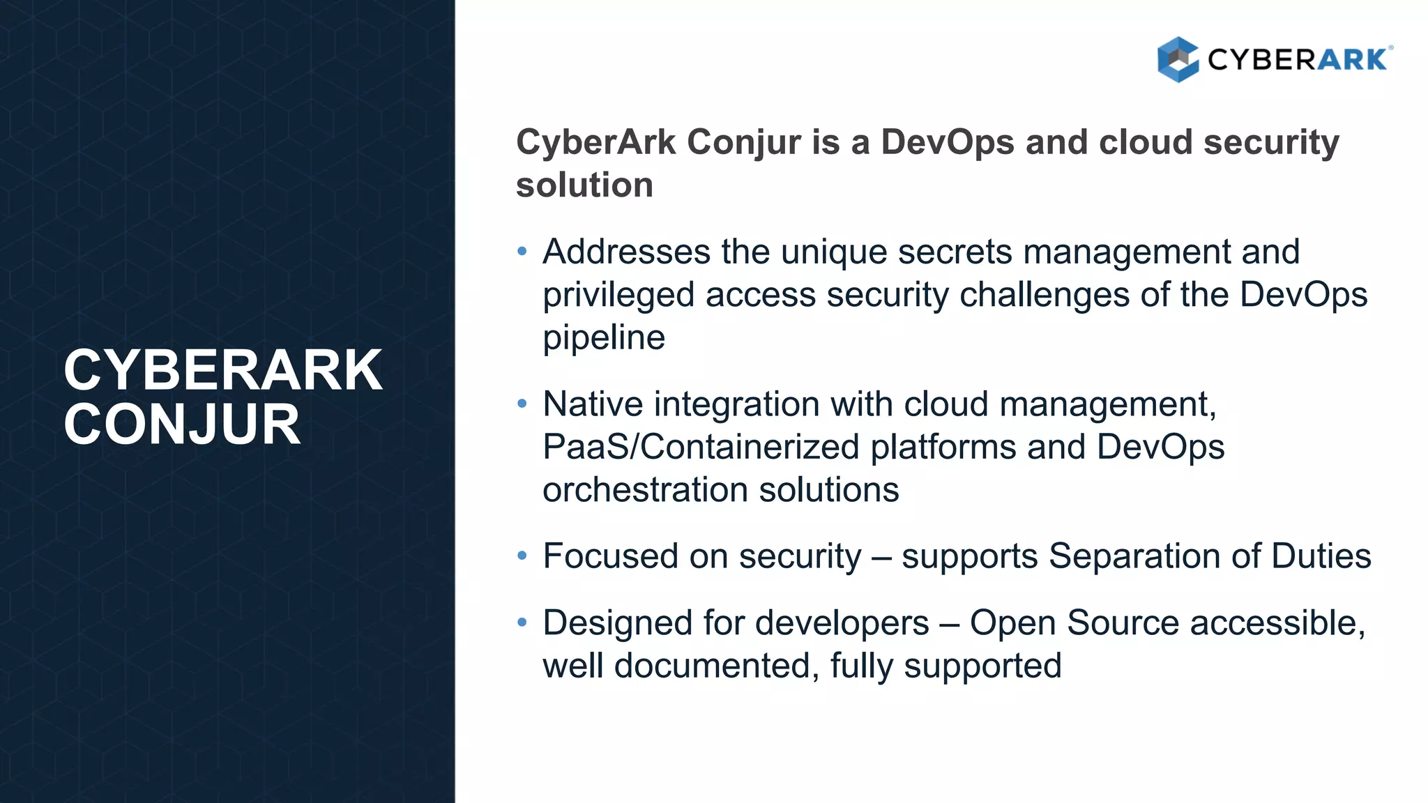 CyberArk Conjur is a DevOps and cloud security
solution
• Addresses the unique secrets management and
privileged access security challenges of the DevOps
pipeline
• Native integration with cloud management,
PaaS/Containerized platforms and DevOps
orchestration solutions
• Focused on security – supports Separation of Duties
• Designed for developers – Open Source accessible,
well documented, fully supported
CYBERARK
CONJUR
 