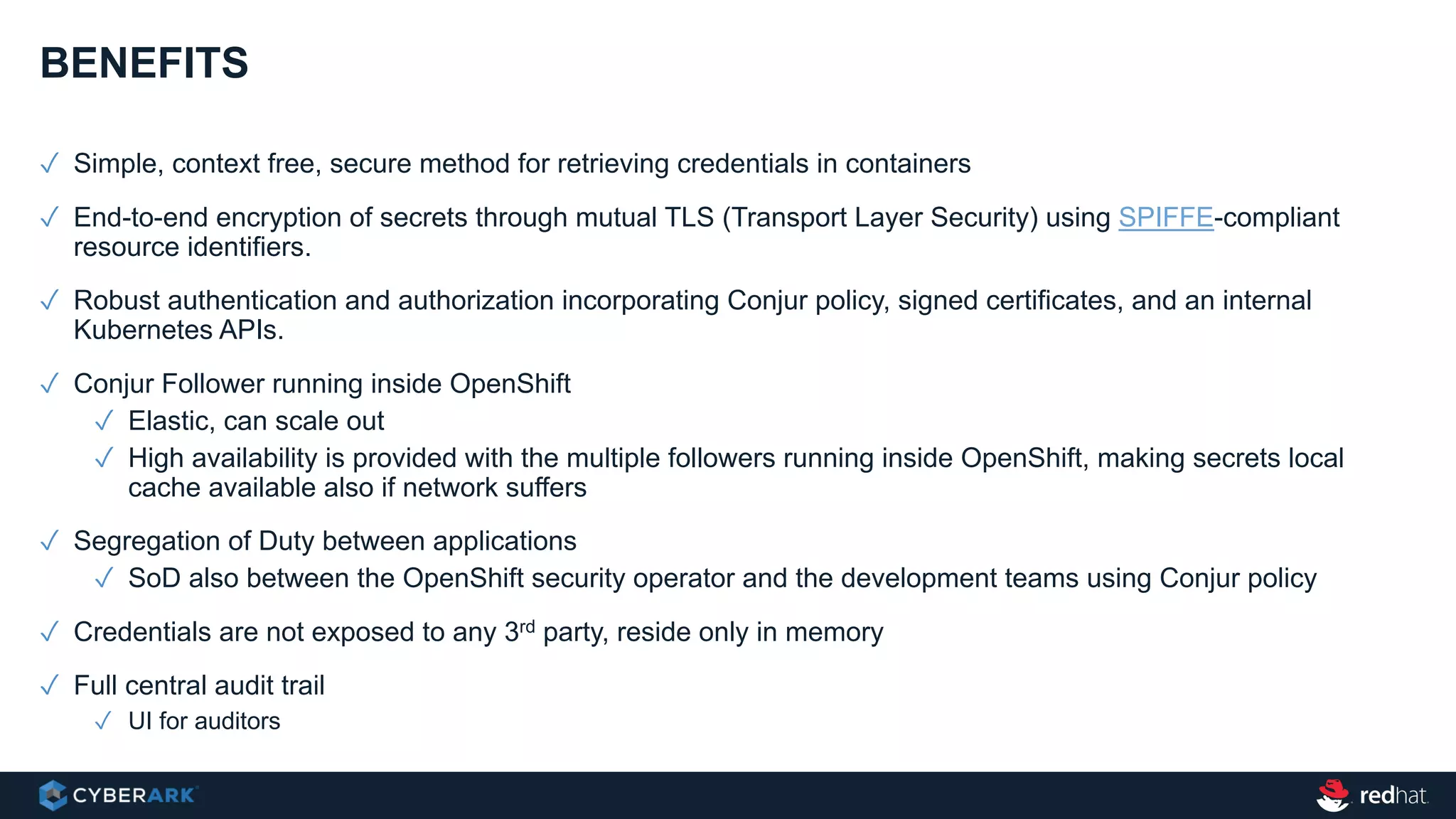 ✓ Simple, context free, secure method for retrieving credentials in containers
✓ End-to-end encryption of secrets through mutual TLS (Transport Layer Security) using SPIFFE-compliant
resource identifiers.
✓ Robust authentication and authorization incorporating Conjur policy, signed certificates, and an internal
Kubernetes APIs.
✓ Conjur Follower running inside OpenShift
✓ Elastic, can scale out
✓ High availability is provided with the multiple followers running inside OpenShift, making secrets local
cache available also if network suffers
✓ Segregation of Duty between applications
✓ SoD also between the OpenShift security operator and the development teams using Conjur policy
✓ Credentials are not exposed to any 3rd party, reside only in memory
✓ Full central audit trail
✓ UI for auditors
BENEFITS
 