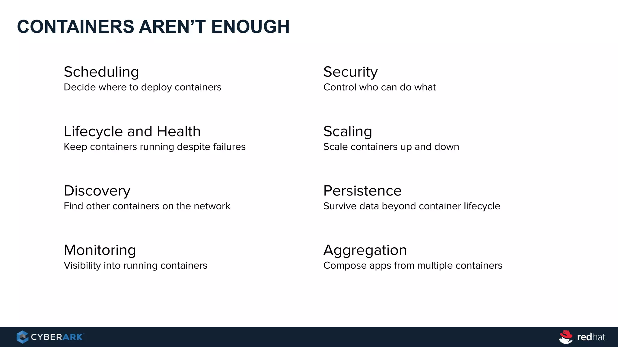 CONTAINERS AREN’T ENOUGH
Scheduling
Decide where to deploy containers
Lifecycle and Health
Keep containers running despite failures
Discovery
Find other containers on the network
Monitoring
Visibility into running containers
Security
Control who can do what
Scaling
Scale containers up and down
Persistence
Survive data beyond container lifecycle
Aggregation
Compose apps from multiple containers
 