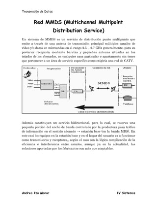 Transmisión de Datos


        Red MMDS (Multichannel Multipoint
                       Distribution Service)
Un sistema de MMDS es un servicio de distribución punto multipunto que
emite a través de una antena de transmisión principal múltiples canales de
video y/o datos en microondas en el rango 2.5 – 2.7 GHz generalmente, para su
posterior recepción mediante baratas y pequeñas antenas situadas en los
tejados de los abonados, en cualquier casa particular o apartamento sin tener
que pertenecer a un área de servicio específico como exigiría una red de CATV.




Además constituyen un servicio bidireccional, para lo cual, se reserva una
pequeña porción del ancho de banda contratado por la productora para tráfico
de información en el sentido abonado → estación base (en la banda MDS). En
este casi los equipos en la estación base y en el hogar del usuario va a funcionar
como transmisores y receptores,, según el caso con la lógica complicación de la
eficiencia e interferencia entre canales, aunque ya en la actualidad, las
soluciones aportadas por los fabricantes son más que aceptables.




Andrea Iza Monar                                                    IV Sistemas
 