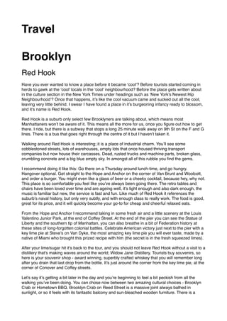 Travel
Brooklyn
Red Hook
Have you ever wanted to know a place before it became ‘cool’? Before tourists started coming in
herds to gawk at the ‘cool’ locals in the ‘cool’ neighbourhood? Before the place gets written about
in the culture section in the New York Times under headings such as ‘New York’s Newest Hip
Neighbourhood’? Once that happens, it’s like the cool vacuum came and sucked out all the cool,
leaving very little behind. I swear I have found a place in it’s burgeoning infancy ready to blossom,
and it’s name is Red Hook.
Red Hook is a suburb only select few Brooklyners are talking about, which means most
Manhattaners won’t be aware of it. This means all the more for us, once you ﬁgure out how to get
there. I ride, but there is a subway that stops a long 25 minute walk away on 9th St on the F and G
lines. There is a bus that goes right through the centre of it but I haven’t taken it.
Walking around Red Hook is interesting; it is a place of industrial charm. You’ll see some
cobblestoned streets, lots of warehouses, empty lots that once housed thriving transport
companies but now house their carcasses. Dead, rusted trucks and machine parts, broken glass,
crumbling concrete and a big blue empty sky. In amongst all of this rubble you ﬁnd the gems.
I recommend doing it like this: Go there on a Thursday around lunch-time, and go hungry.
Hangover optional. Get straight to the Hope and Anchor on the corner of Van Brunt and Woolcott,
and order a burger. You might even like a glass of beer or a cheeky cocktail, because hey, why not.
This place is so comfortable you feel like you’ve always been going there. The retro tables and
chairs have been loved over time and are ageing well, it’s light enough and also dark enough, the
music is familiar but new, the service is fast and fun. Like much of Red Hook it references the
suburb’s naval history, but only very subtly, and with enough class to really work. The food is good,
great for its price, and it will quickly become your go-to for cheap and cheerful relaxed eats.
From the Hope and Anchor I recommend taking in some fresh air and a little scenery at the Louis
Valentino Junior Park, at the end of Coffey Street. At the end of the pier you can see the Statue of
Liberty and the southern tip of Manhattan, you can also breathe in a bit of Federation history at
these sites of long-forgotten colonial battles. Celebrate American victory just next to the pier with a
key lime pie at Steve’s on Van Dyke, the most amazing key lime pie you will ever taste, made by a
native of Miami who brought this prized recipe with him (the secret is in the fresh squeezed limes).
After your lime/sugar hit it’s back to the tour, and you should not leave Red Hook without a visit to a
distillery that’s making waves around the world; Widow Jane Distillery. Tourists buy souvenirs, so
here is your souvenir shop - award winning, superbly crafted whiskey that you will remember long
after you drain that last drop from the bottle. It’s just around the corner from the key lime pie, at the
corner of Conover and Coffey streets.
Let’s say it’s getting a bit later in the day and you’re beginning to feel a bit peckish from all the
walking you’ve been doing. You can chose now between two amazing cultural choices - Brooklyn
Crab or Hometown BBQ. Brooklyn Crab on Reed Street is a massive joint always bathed in
sunlight, or so it feels with its fantastic balcony and sun-bleached wooden furniture. There is a
 