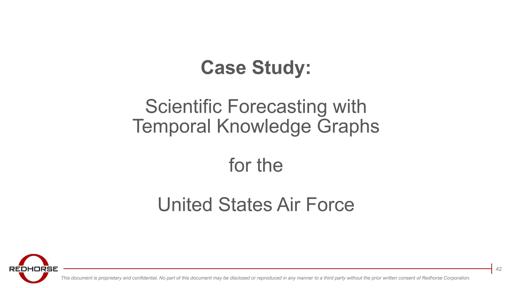 This document is proprietary and confidential. No part of this document may be disclosed or reproduced in any manner to a third party without the prior written consent of Redhorse Corporation.
42
Case Study:
Scientific Forecasting with
Temporal Knowledge Graphs
for the
United States Air Force
 