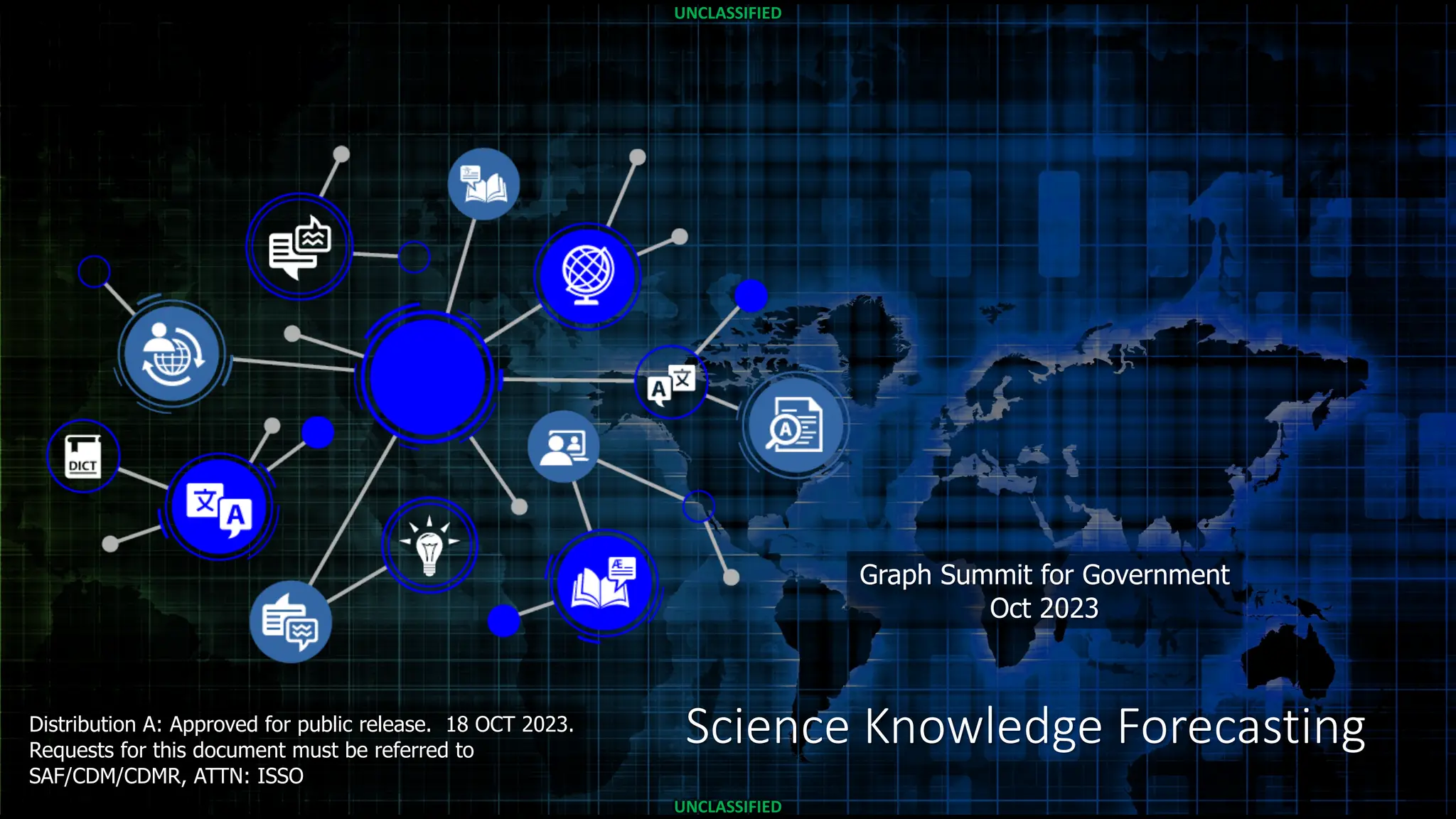 UNCLASSIFIED
UNCLASSIFIED
UNCLASSIFIED
UNCLASSIFIED
Science Knowledge Forecasting
Graph Summit for Government
Oct 2023
Distribution A: Approved for public release. 18 OCT 2023.
Requests for this document must be referred to
SAF/CDM/CDMR, ATTN: ISSO
 