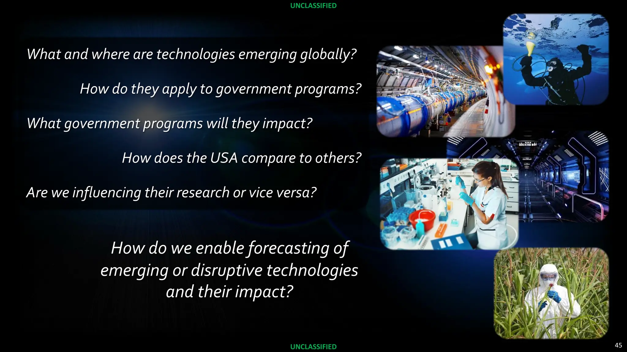 45
UNCLASSIFIED
UNCLASSIFIED
How do we enable forecasting of
emerging or disruptive technologies
and their impact?
What and where are technologies emerging globally?
How do they apply to government programs?
What government programs will they impact?
How does the USA compare to others?
Are we influencing their research or vice versa?
 