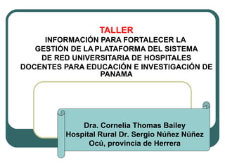 TALLER INFORMACIÓN PARA FORTALECER LA  GESTIÓN DE LA   PLATAFORMA DEL SISTEMA DE RED UNIVERSITARIA DE HOSPITALES  DOCENTES PARA EDUCACIÓN E INVESTIGACIÓN DE PANAMA Dra. Cornelia Thomas Bailey Hospital Rural Dr. Sergio Núñez Núñez Ocú, provincia de Herrera 