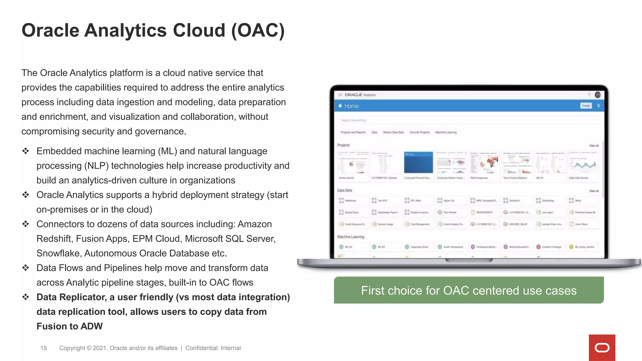 Oracle Analytics Cloud (OAC)
Copyright © 2021, Oracle and/or its affiliates | Confidential: Internal
15
The Oracle Analytics platform is a cloud native service that
provides the capabilities required to address the entire analytics
process including data ingestion and modeling, data preparation
and enrichment, and visualization and collaboration, without
compromising security and governance.
 Embedded machine learning (ML) and natural language
processing (NLP) technologies help increase productivity and
build an analytics-driven culture in organizations
 Oracle Analytics supports a hybrid deployment strategy (start
on-premises or in the cloud)
 Connectors to dozens of data sources including: Amazon
Redshift, Fusion Apps, EPM Cloud, Microsoft SQL Server,
Snowflake, Autonomous Oracle Database etc.
 Data Flows and Pipelines help move and transform data
across Analytic pipeline stages, built-in to OAC flows
 Data Replicator, a user friendly (vs most data integration)
data replication tool, allows users to copy data from
Fusion to ADW
First choice for OAC centered use cases
 