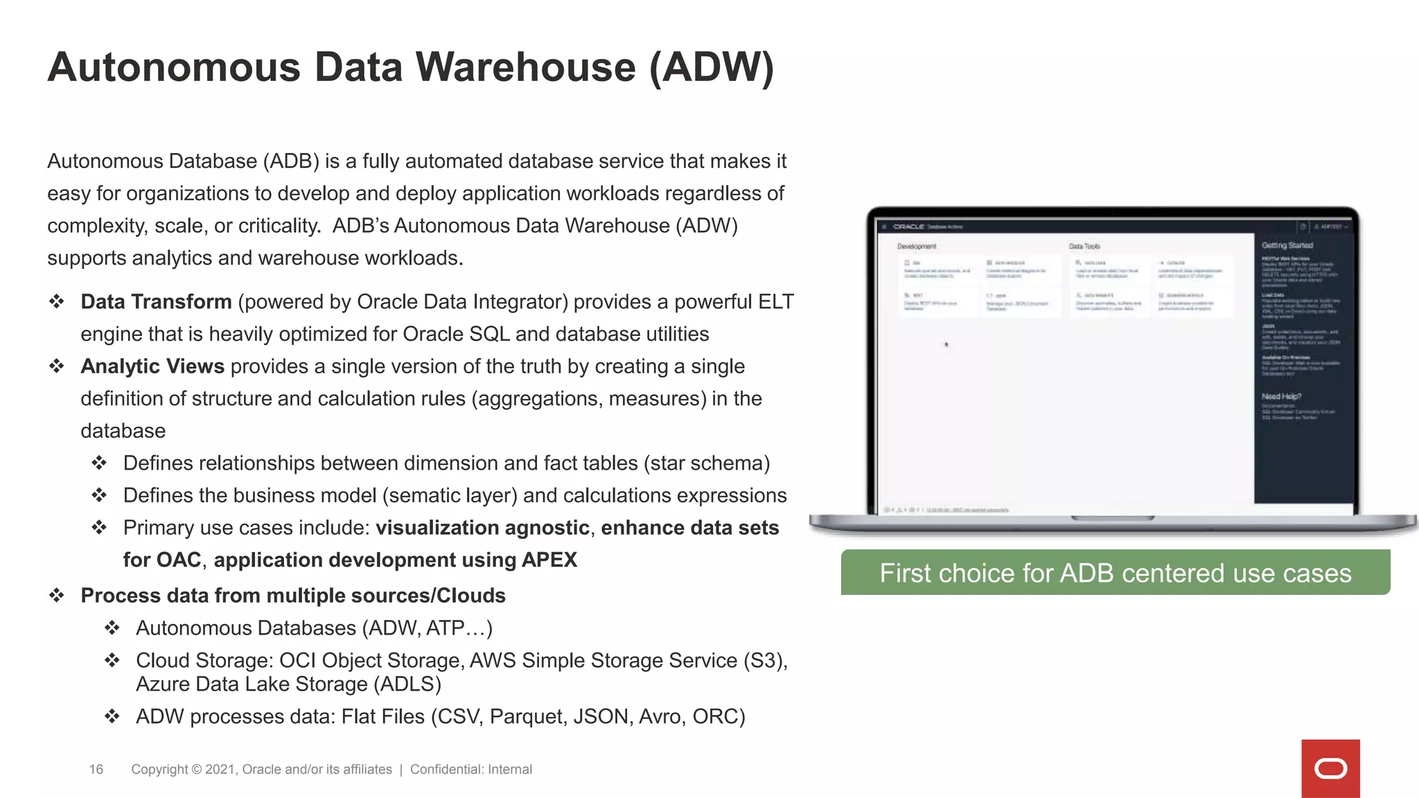 Autonomous Data Warehouse (ADW)
Copyright © 2021, Oracle and/or its affiliates | Confidential: Internal
16
First choice for ADB centered use cases
Autonomous Database (ADB) is a fully automated database service that makes it
easy for organizations to develop and deploy application workloads regardless of
complexity, scale, or criticality. ADB’s Autonomous Data Warehouse (ADW)
supports analytics and warehouse workloads.
 Data Transform (powered by Oracle Data Integrator) provides a powerful ELT
engine that is heavily optimized for Oracle SQL and database utilities
 Analytic Views provides a single version of the truth by creating a single
definition of structure and calculation rules (aggregations, measures) in the
database
 Defines relationships between dimension and fact tables (star schema)
 Defines the business model (sematic layer) and calculations expressions
 Primary use cases include: visualization agnostic, enhance data sets
for OAC, application development using APEX
 Process data from multiple sources/Clouds
 Autonomous Databases (ADW, ATP…)
 Cloud Storage: OCI Object Storage, AWS Simple Storage Service (S3),
Azure Data Lake Storage (ADLS)
 ADW processes data: Flat Files (CSV, Parquet, JSON, Avro, ORC)
 