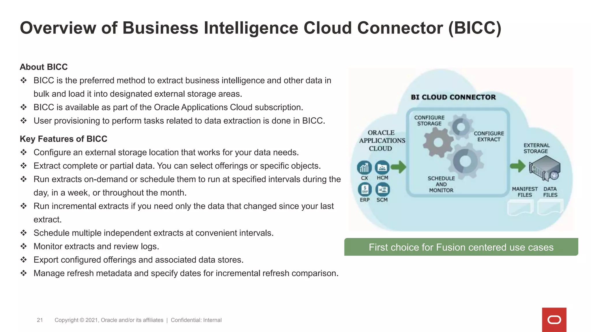 Overview of Business Intelligence Cloud Connector (BICC)
Copyright © 2021, Oracle and/or its affiliates | Confidential: Internal
21
About BICC
 BICC is the preferred method to extract business intelligence and other data in
bulk and load it into designated external storage areas.
 BICC is available as part of the Oracle Applications Cloud subscription.
 User provisioning to perform tasks related to data extraction is done in BICC.
Key Features of BICC
 Configure an external storage location that works for your data needs.
 Extract complete or partial data. You can select offerings or specific objects.
 Run extracts on-demand or schedule them to run at specified intervals during the
day, in a week, or throughout the month.
 Run incremental extracts if you need only the data that changed since your last
extract.
 Schedule multiple independent extracts at convenient intervals.
 Monitor extracts and review logs.
 Export configured offerings and associated data stores.
 Manage refresh metadata and specify dates for incremental refresh comparison.
First choice for Fusion centered use cases
 