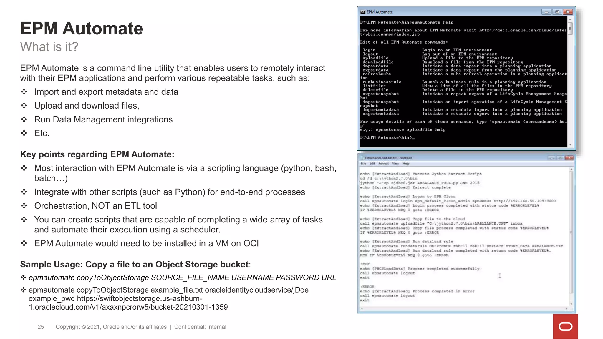 EPM Automate
Copyright © 2021, Oracle and/or its affiliates | Confidential: Internal
25
What is it?
EPM Automate is a command line utility that enables users to remotely interact
with their EPM applications and perform various repeatable tasks, such as:
 Import and export metadata and data
 Upload and download files,
 Run Data Management integrations
 Etc.
Key points regarding EPM Automate:
 Most interaction with EPM Automate is via a scripting language (python, bash,
batch…)
 Integrate with other scripts (such as Python) for end-to-end processes
 Orchestration, NOT an ETL tool
 You can create scripts that are capable of completing a wide array of tasks
and automate their execution using a scheduler.
 EPM Automate would need to be installed in a VM on OCI
Sample Usage: Copy a file to an Object Storage bucket:
 epmautomate copyToObjectStorage SOURCE_FILE_NAME USERNAME PASSWORD URL
 epmautomate copyToObjectStorage example_file.txt oracleidentitycloudservice/jDoe
example_pwd https://swiftobjectstorage.us-ashburn-
1.oraclecloud.com/v1/axaxnpcrorw5/bucket-20210301-1359
 