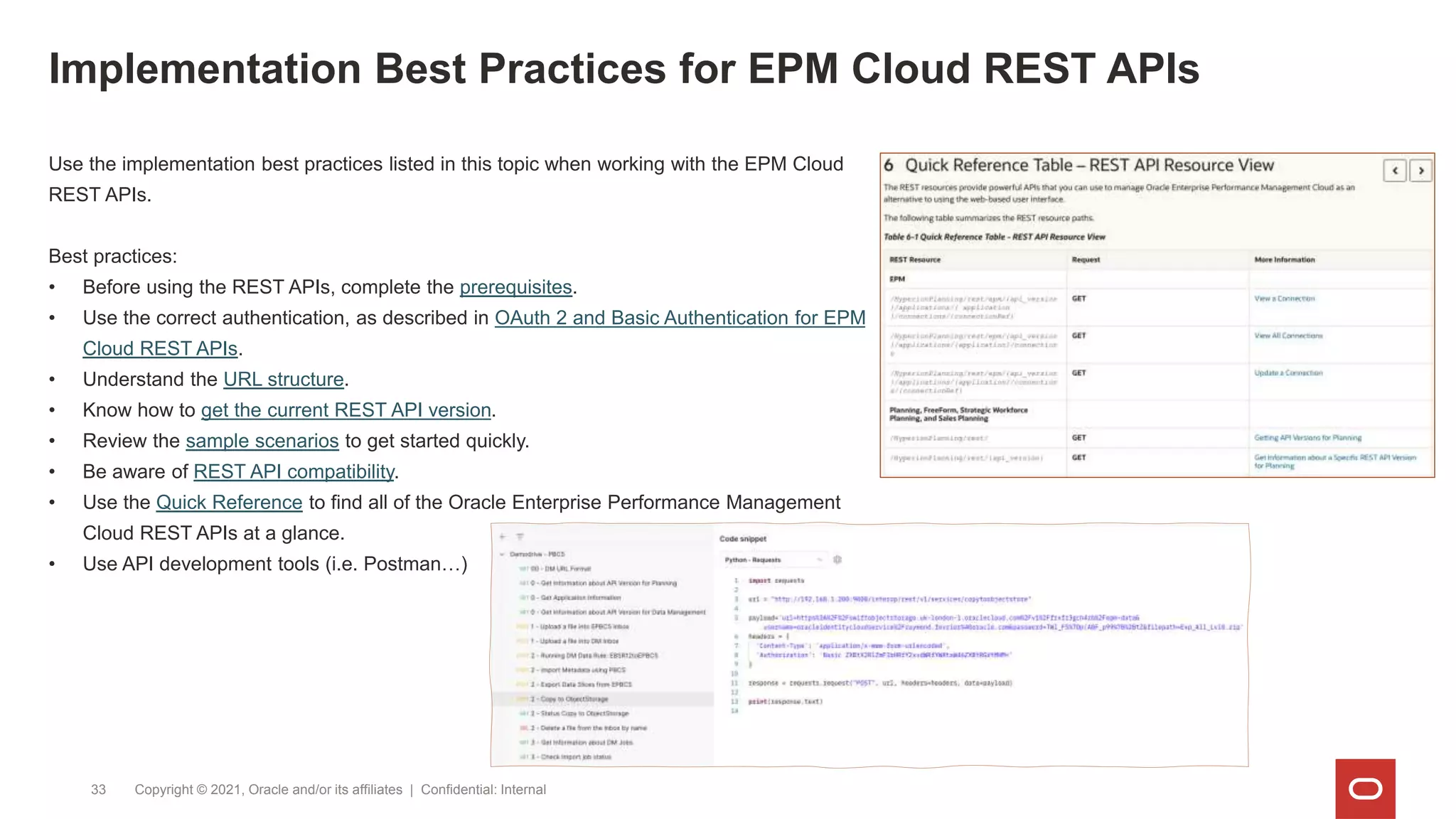 Implementation Best Practices for EPM Cloud REST APIs
Copyright © 2021, Oracle and/or its affiliates | Confidential: Internal
33
Use the implementation best practices listed in this topic when working with the EPM Cloud
REST APIs.
Best practices:
• Before using the REST APIs, complete the prerequisites.
• Use the correct authentication, as described in OAuth 2 and Basic Authentication for EPM
Cloud REST APIs.
• Understand the URL structure.
• Know how to get the current REST API version.
• Review the sample scenarios to get started quickly.
• Be aware of REST API compatibility.
• Use the Quick Reference to find all of the Oracle Enterprise Performance Management
Cloud REST APIs at a glance.
• Use API development tools (i.e. Postman…)
 
