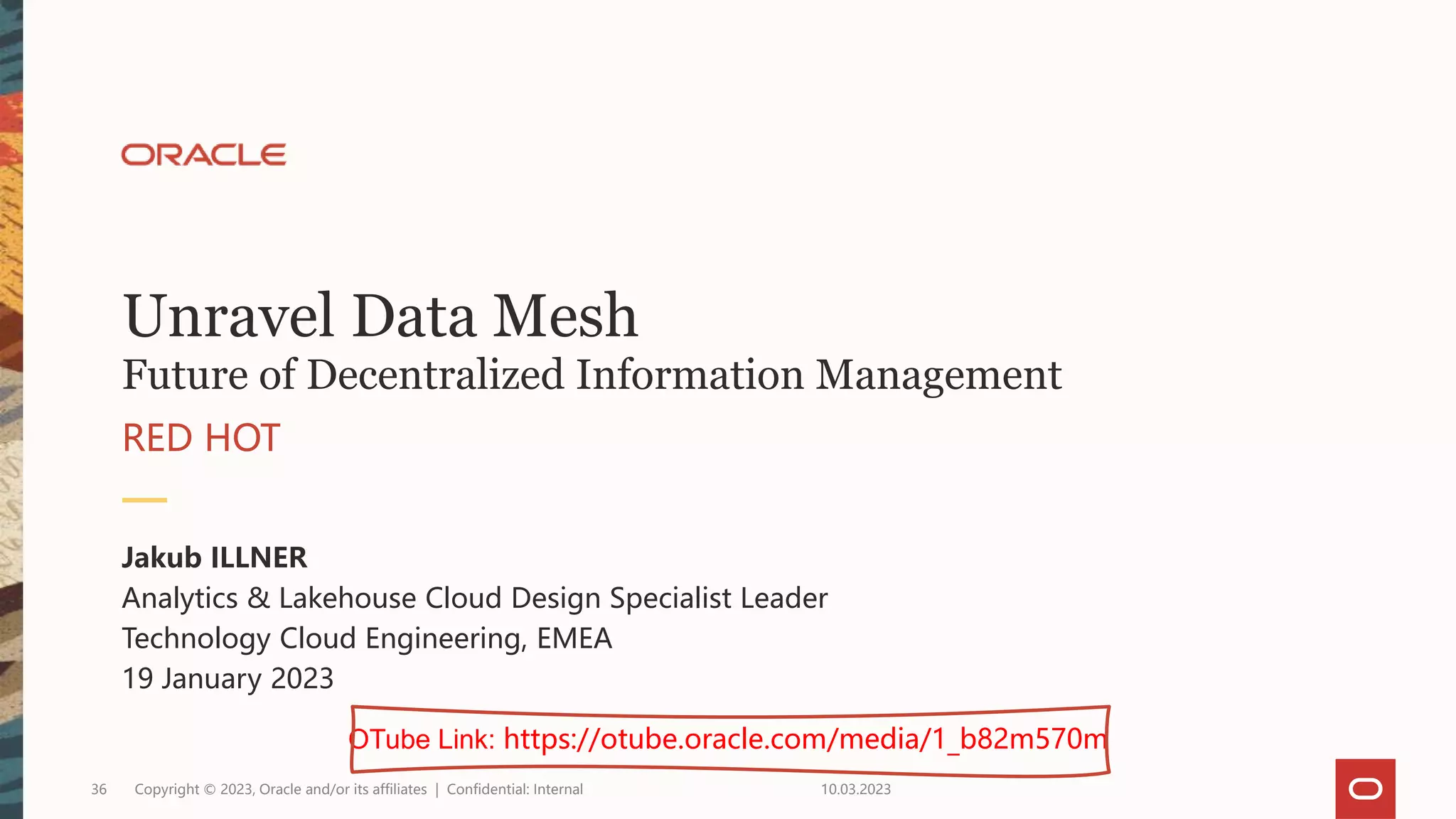 Unravel Data Mesh
Future of Decentralized Information Management
RED HOT
Jakub ILLNER
Analytics & Lakehouse Cloud Design Specialist Leader
Technology Cloud Engineering, EMEA
19 January 2023
10.03.2023
Copyright © 2023, Oracle and/or its affiliates | Confidential: Internal
36
OTube Link: https://otube.oracle.com/media/1_b82m570m
 