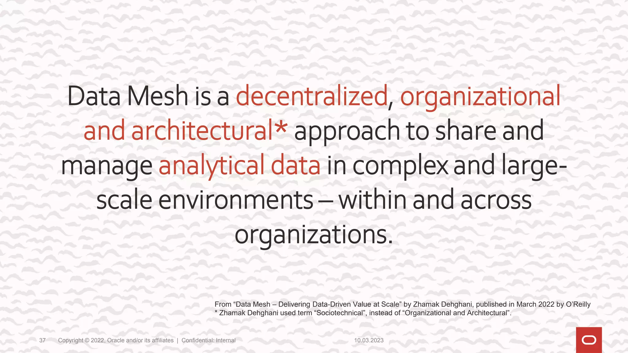 10.03.2023
Copyright © 2022, Oracle and/or its affiliates | Confidential: Internal
37
Data Mesh is a decentralized, organizational
and architectural* approach to share and
manage analytical data in complex and large-
scale environments – within and across
organizations.
From “Data Mesh – Delivering Data-Driven Value at Scale” by Zhamak Dehghani, published in March 2022 by O’Reilly
* Zhamak Dehghani used term “Sociotechnical”, instead of “Organizational and Architectural”.
 