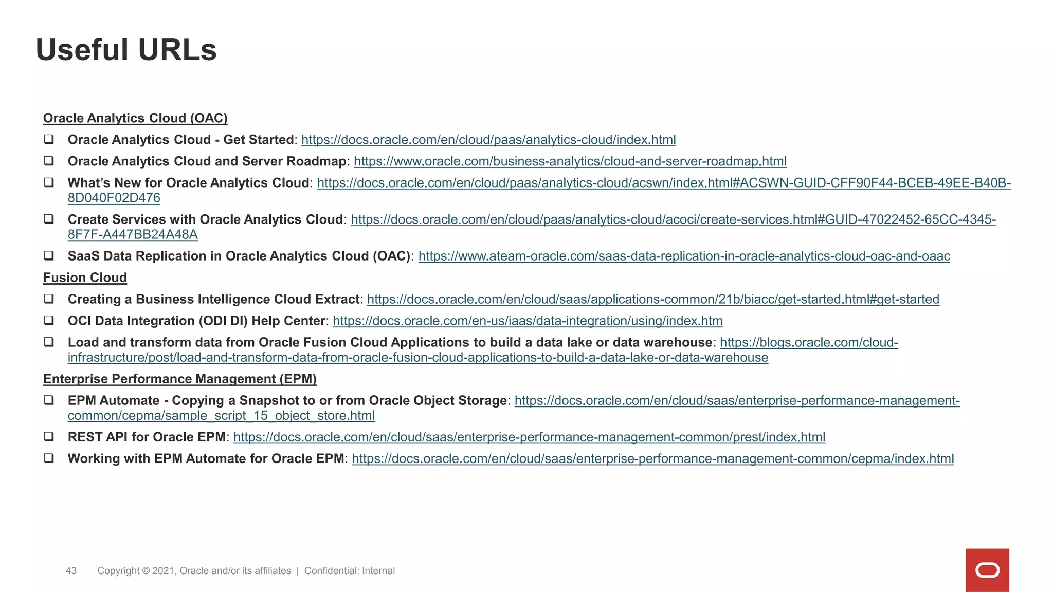 Useful URLs
Copyright © 2021, Oracle and/or its affiliates | Confidential: Internal
43
Oracle Analytics Cloud (OAC)
 Oracle Analytics Cloud - Get Started: https://docs.oracle.com/en/cloud/paas/analytics-cloud/index.html
 Oracle Analytics Cloud and Server Roadmap: https://www.oracle.com/business-analytics/cloud-and-server-roadmap.html
 What’s New for Oracle Analytics Cloud: https://docs.oracle.com/en/cloud/paas/analytics-cloud/acswn/index.html#ACSWN-GUID-CFF90F44-BCEB-49EE-B40B-
8D040F02D476
 Create Services with Oracle Analytics Cloud: https://docs.oracle.com/en/cloud/paas/analytics-cloud/acoci/create-services.html#GUID-47022452-65CC-4345-
8F7F-A447BB24A48A
 SaaS Data Replication in Oracle Analytics Cloud (OAC): https://www.ateam-oracle.com/saas-data-replication-in-oracle-analytics-cloud-oac-and-oaac
Fusion Cloud
 Creating a Business Intelligence Cloud Extract: https://docs.oracle.com/en/cloud/saas/applications-common/21b/biacc/get-started.html#get-started
 OCI Data Integration (ODI DI) Help Center: https://docs.oracle.com/en-us/iaas/data-integration/using/index.htm
 Load and transform data from Oracle Fusion Cloud Applications to build a data lake or data warehouse: https://blogs.oracle.com/cloud-
infrastructure/post/load-and-transform-data-from-oracle-fusion-cloud-applications-to-build-a-data-lake-or-data-warehouse
Enterprise Performance Management (EPM)
 EPM Automate - Copying a Snapshot to or from Oracle Object Storage: https://docs.oracle.com/en/cloud/saas/enterprise-performance-management-
common/cepma/sample_script_15_object_store.html
 REST API for Oracle EPM: https://docs.oracle.com/en/cloud/saas/enterprise-performance-management-common/prest/index.html
 Working with EPM Automate for Oracle EPM: https://docs.oracle.com/en/cloud/saas/enterprise-performance-management-common/cepma/index.html
 