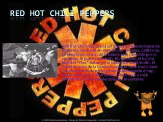 RED HOT CHILI PEPPERS Red Hot Chili Peppers es un grupo estadounidense de funk rock formado en 1983 en Los Ángeles, California. La alineación actual de la banda está formada por el vocalista, el guitarrista Josh, Klinghoffer, el bajista Michael "Flea" Balzary y el baterista Chad Smith. El estilo musical de la banda fusiona el funk tradicional con elementos de otros géneros incluyendo el rap, heavy metal, rock alternativo, punk rock y rock psicodélico. Son considerados los inventores del punk funk. 