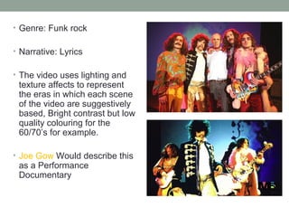 • Genre: Funk rock


• Narrative: Lyrics


• The video uses lighting and
 texture affects to represent
 the eras in which each scene
 of the video are suggestively
 based, Bright contrast but low
 quality colouring for the
 60/70’s for example.

• Joe Gow Would describe this
 as a Performance
 Documentary
 