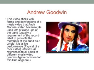 Andrew Goodwin
• This video sticks with
 forms and conventions of a
 music video that Andy
 Godwin stated because; its
 uses lots of close ups of
 the band (usually a
 requirement of the record
 label to promote the
 members of the band as a
 whole) it is a live
 performance (Typical of a
 rock video) intersexual
 references to all kinds of
 different music video
 genres (Again common for
 this kind of genre )
 