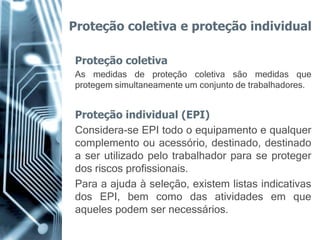 Proteção coletiva e proteção individual

Proteção coletiva
As medidas de proteção coletiva são medidas que
protegem simultaneamente um conjunto de trabalhadores.


Proteção individual (EPI)
Considera-se EPI todo o equipamento e qualquer
complemento ou acessório, destinado, destinado
a ser utilizado pelo trabalhador para se proteger
dos riscos profissionais.
Para a ajuda à seleção, existem listas indicativas
dos EPI, bem como das atividades em que
aqueles podem ser necessários.
 