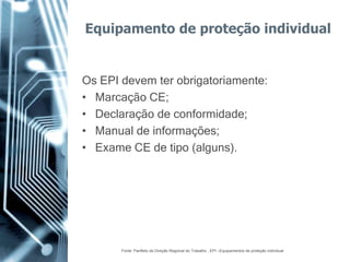 Equipamento de proteção individual


Os EPI devem ter obrigatoriamente:
• Marcação CE;
• Declaração de conformidade;
• Manual de informações;
• Exame CE de tipo (alguns).




       Fonte: Panfleto da Direção Regional do Trabalho , EPI –Equipamentos de proteção individual
 