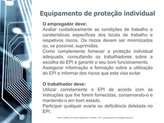 Equipamento de proteção individual
O empregador deve:
Avaliar cuidadosamente as condições de trabalho e
caraterísticas específicas dos locais de trabalho e
respetivos riscos. Os riscos devem ser minimizados
ou, se possível, suprimidos.
Como complemento fornecer a proteção individual
adequada, consultando os trabalhadores sobre a
escolha do EPI e garantir o seu bom funcionamento.
Assegurar informação e formação sobre a utilização
do EPI e informar dos riscos que este visa evitar.

O trabalhador deve:
Utilizar corretamente o EPI de acordo com as
instruções que lhe forem fornecidas, conservando-o e
mantendo-o em bom estado.
Participar qualquer avaria ou deficiência detetada no
EPI.
      Fonte: Panfleto da Direção Regional do Trabalho , EPI –Equipamentos de proteção individual
 