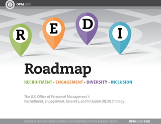 ER
D
I
Roadmap
RECRUITMENT • ENGAGEMENT • DIVERSITY • INCLUSION
The U.S. Office of Personnel Management’s
Recruitment, Engagement, Diversity, and Inclusion (REDI) Strategy
OPM.GOV/REDIRECRUIT, RETAIN AND HONOR A WORLD-CLASS WORKFORCE FOR THE AMERICAN PEOPLE
 
