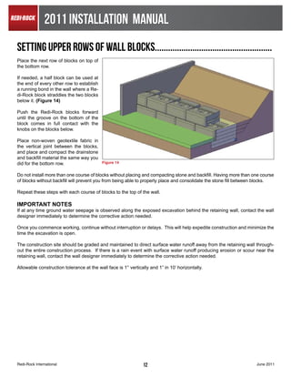 2011 INSTALLATION MANUAL
SETTING UPPER ROWS OF WALL BLOCKS.....................................................
Place the next row of blocks on top of
the bottom row.

If needed, a half block can be used at
the end of every other row to establish
a running bond in the wall where a Re-
di-Rock block straddles the two blocks
below it. (Figure 14)

Push the Redi-Rock blocks forward
until the groove on the bottom of the
block comes in full contact with the
knobs on the blocks below.

Place non-woven geotextile fabric in
the vertical joint between the blocks,
and place and compact the drainstone
and backfill material the same way you
did for the bottom row.                Figure 14


Do not install more than one course of blocks without placing and compacting stone and backfill. Having more than one course
of blocks without backfill will prevent you from being able to properly place and consolidate the stone fill between blocks.

Repeat these steps with each course of blocks to the top of the wall.

IMPORTANT NOTES
If at any time ground water seepage is observed along the exposed excavation behind the retaining wall, contact the wall
designer immediately to determine the corrective action needed.

Once you commence working, continue without interruption or delays. This will help expedite construction and minimize the
time the excavation is open.

The construction site should be graded and maintained to direct surface water runoff away from the retaining wall through-
out the entire construction process. If there is a rain event with surface water runoff producing erosion or scour near the
retaining wall, contact the wall designer immediately to determine the corrective action needed.

Allowable construction tolerance at the wall face is 1° vertically and 1” in 10’ horizontally.




Redi-Rock International                                        12                                                  June 2011
 