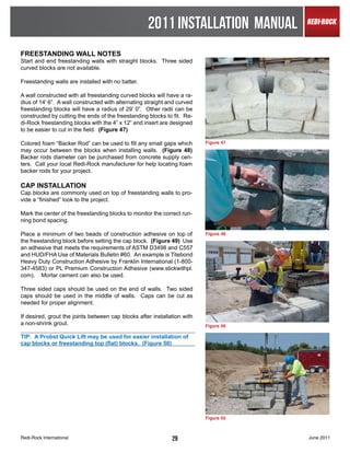 2011 INSTALLATION MANUAL
FREESTANDING WALL NOTES
Start and end freestanding walls with straight blocks. Three sided
curved blocks are not available.

Freestanding walls are installed with no batter.

A wall constructed with all freestanding curved blocks will have a ra-
dius of 14’ 6”. A wall constructed with alternating straight and curved
freestanding blocks will have a radius of 29’ 0”. Other radii can be
constructed by cutting the ends of the freestanding blocks to fit. Re-
di-Rock freestanding blocks with the 4” x 12” end insert are designed
to be easier to cut in the field. (Figure 47)

Colored foam “Backer Rod” can be used to fill any small gaps which        Figure 47
may occur between the blocks when installing walls. (Figure 48)
Backer rods diameter can be purchased from concrete supply cen-
ters. Call your local Redi-Rock manufacturer for help locating foam
backer rods for your project.

CAP INSTALLATION
Cap blocks are commonly used on top of freestanding walls to pro-
vide a “finished” look to the project.

Mark the center of the freestanding blocks to monitor the correct run-
ning bond spacing.

Place a minimum of two beads of construction adhesive on top of           Figure 48
the freestanding block before setting the cap block. (Figure 49) Use
an adhesive that meets the requirements of ASTM D3498 and C557
and HUD/FHA Use of Materials Bulletin #60. An example is Titebond
Heavy Duty Construction Adhesive by Franklin International (1-800-
347-4583) or PL Premium Construction Adhesive (www.stickwithpl.
com). Mortar cement can also be used.

Three sided caps should be used on the end of walls. Two sided
caps should be used in the middle of walls. Caps can be cut as
needed for proper alignment.

If desired, grout the joints between cap blocks after installation with
a non-shrink grout.                                                       Figure 49

TIP: A Probst Quick Lift may be used for easier installation of
cap blocks or freestanding top (flat) blocks. (Figure 50)




                                                                          Figure 50



Redi-Rock International                                       29                      June 2011
 