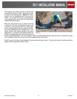 2011 INSTALLATION MANUAL
The leveling pad material should be placed and
compacted to provide a uniform, level pad on which
to construct the retaining wall. (Figure 6) Proper
elevation can be established with a laser level or
transit. You can also set two 20’ long grade pipes
to the desired grade and screed the crushed stone
material between the pipes.

Place the stone leveling pad in uniform loose lifts
a maximum of 6” thick. Consolidate the stone with
a minimum of three passes with a 24” wide, walk-
behind, vibrating plate compactor capable of deliver-
ing at least 2000 pounds of centrifugal force. This
should achieve 90% relative density of the stone
determined in accordance with ASTM D-4253 and             Figure 6
D-4254. In place density of the stone fill should be con-
firmed using ASTM D-6938. If you don’t achieve a minimum of 90% relative density, place the stone in smaller lifts or apply
more compaction effort until you do achieve 90% relative density of the stone.

Do NOT place a thin layer of sand between the leveling pad and bottom block. This layer will reduce the sliding resistance
between the leveling pad and bottom block.




Redi-Rock International                                     7                                                     June 2011
 