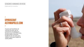 SENSORES HUMANOS EM REDE
Exploração de conceitos.




-
SPIROSCOUT
ASTHMAPOLIS.COM
-
Usuários de bombinhas de
controle de asma, que ao
conectarem um pequeno (e
barato) sensor com GPS à elas,
provêm dados e portanto
tendências de uso tanto para
médicos como para órgãos de
saúde pública
 